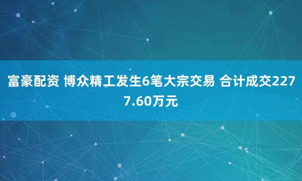 富豪配资 博众精工发生6笔大宗交易 合计成交2277.60万元