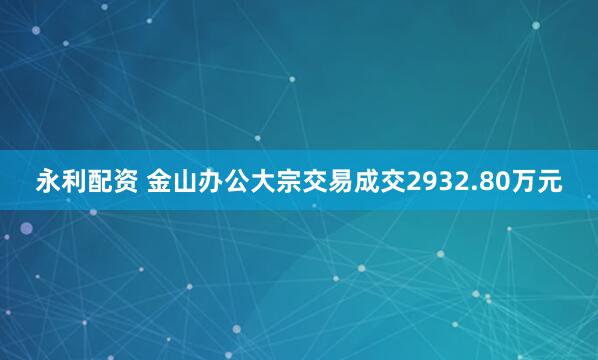 永利配资 金山办公大宗交易成交2932.80万元