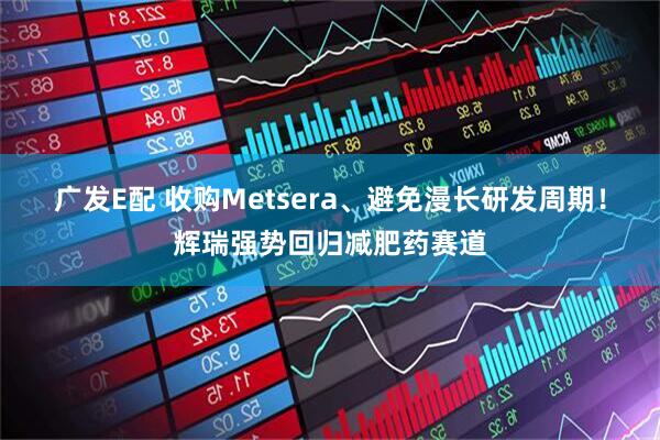 广发E配 收购Metsera、避免漫长研发周期！辉瑞强势回归减肥药赛道