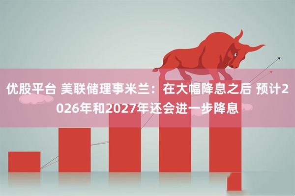 优股平台 美联储理事米兰：在大幅降息之后 预计2026年和2027年还会进一步降息