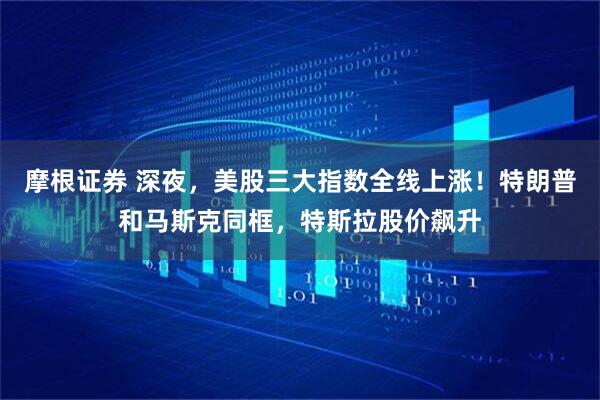 摩根证券 深夜，美股三大指数全线上涨！特朗普和马斯克同框，特斯拉股价飙升
