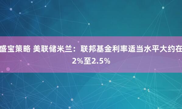 盛宝策略 美联储米兰：联邦基金利率适当水平大约在2%至2.5%