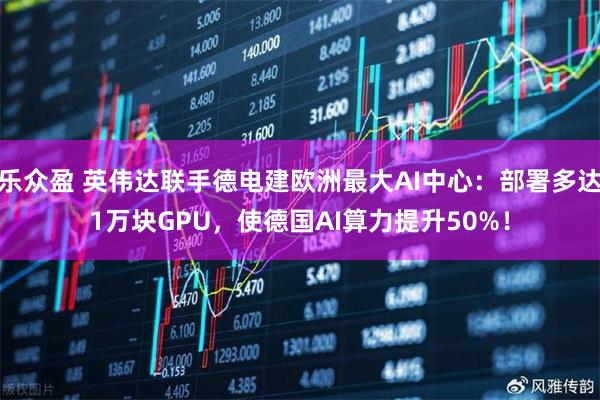 乐众盈 英伟达联手德电建欧洲最大AI中心：部署多达1万块GPU，使德国AI算力提升50%！