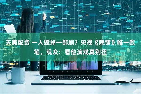 天美配资 一人毁掉一部剧？央视《隐锋》唯一败笔，观众：看他演戏真别扭