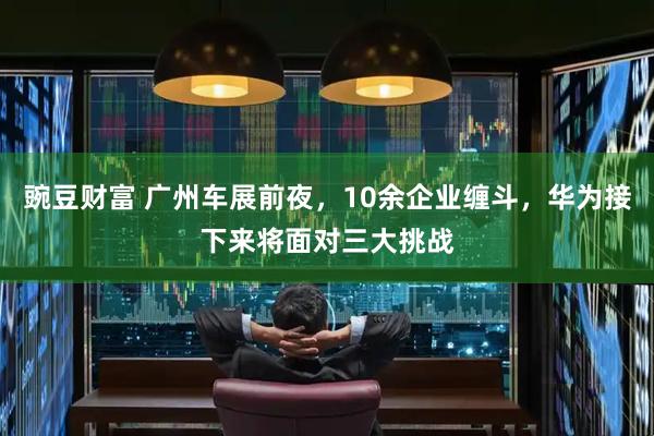 豌豆财富 广州车展前夜,10余企业缠斗,华为接下来将面对三大挑战