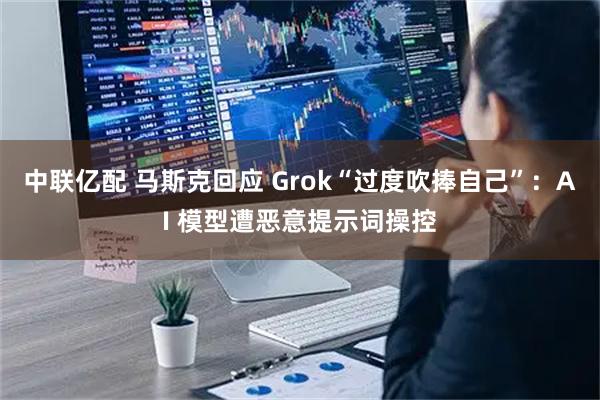 中联亿配 马斯克回应 Grok“过度吹捧自己”：AI 模型遭恶意提示词操控