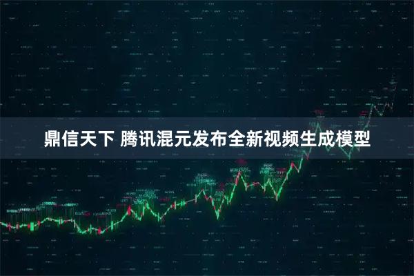 鼎信天下 腾讯混元发布全新视频生成模型