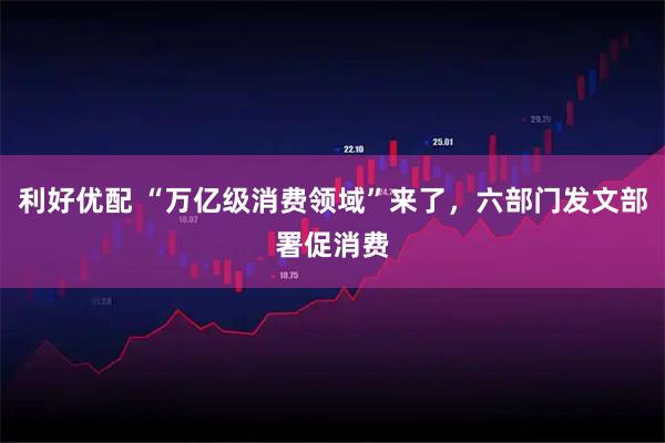 利好优配 “万亿级消费领域”来了，六部门发文部署促消费