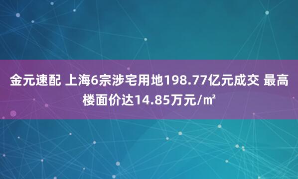金元速配 上海6宗涉宅用地198.77亿元成交 最高楼面价达14.85万元/㎡