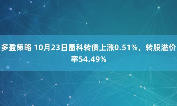 多盈策略 10月23日晶科转债上涨0.51%，转股溢价率54.49%