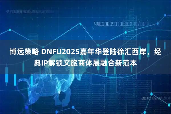 博远策略 DNFU2025嘉年华登陆徐汇西岸,经典IP解锁文旅商体展融合新范本