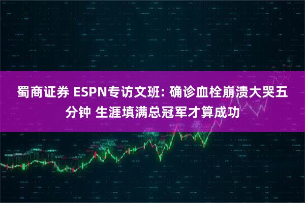 蜀商证券 ESPN专访文班: 确诊血栓崩溃大哭五分钟 生涯填满总冠军才算成功