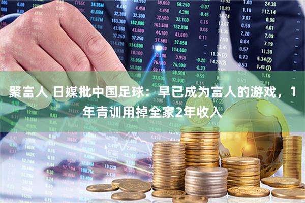 聚富人 日媒批中国足球：早已成为富人的游戏，1年青训用掉全家2年收入