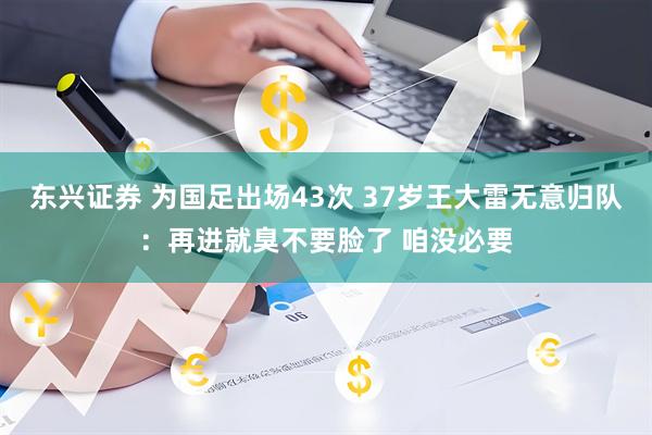 东兴证券 为国足出场43次 37岁王大雷无意归队：再进就臭不要脸了 咱没必要