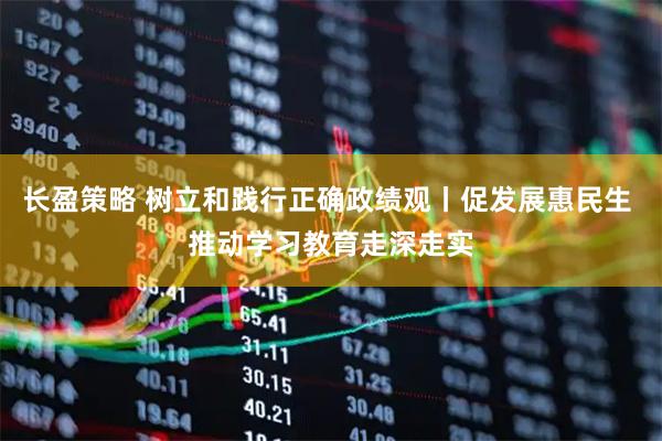 长盈策略 树立和践行正确政绩观丨促发展惠民生 推动学习教育走深走实
